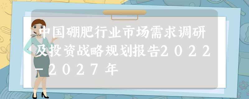 中国硼肥行业市场需求调研及投资战略规划报告2022-2027年 中国硼肥行业市场需求调研及投资战略规划报告2022-2027年