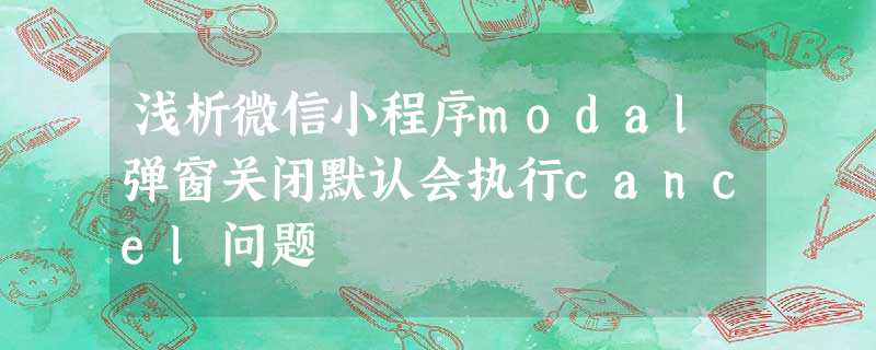浅析微信小程序modal弹窗关闭默认会执行cancel问题 浅析微信小程序modal弹窗关闭默认会执行cancel问题