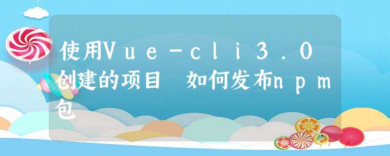 使用Vue-cli3.0创建的项目 如何发布npm包 使用Vue-cli3.0创建的项目 如何发布npm包