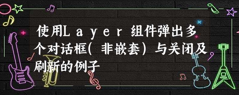使用Layer组件弹出多个对话框(非嵌套)与关闭及刷新的例子 使用Layer组件弹出多个对话框(非嵌套)与关闭及刷新的例子