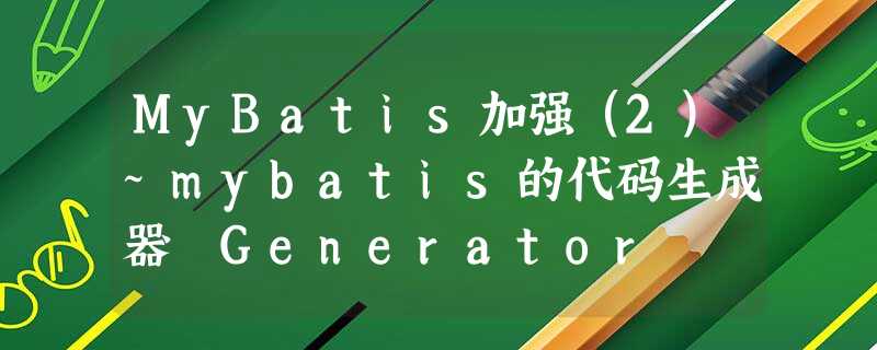 MyBatis加强(2)~mybatis的代码生成器 Generator MyBatis加强(2)~mybatis的代码生成器 Generator
