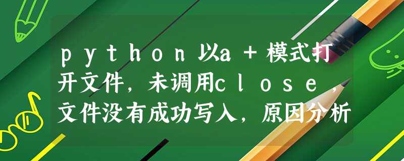 python以a+模式打开文件,未调用close,文件没有成功写入,原因分析 python以a+模式打开文件,未调用close,文件没有成功写入,原因分析