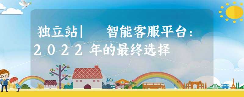 独立站| 智能客服平台:2022年的最终选择 独立站| 智能客服平台:2022年的最终选择