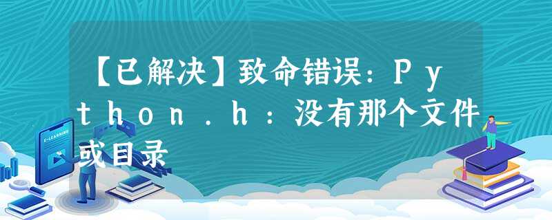 【已解决】致命错误:Python.h:没有那个文件或目录 【已解决】致命错误:Python.h:没有那个文件或目录