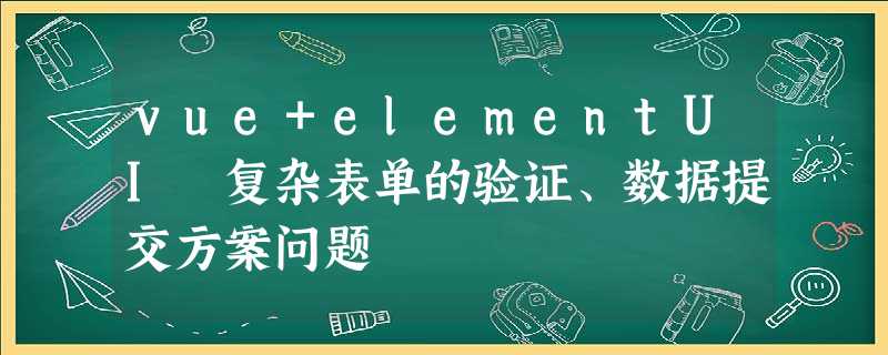 vue+elementUI 复杂表单的验证、数据提交方案问题 vue+elementUI 复杂表单的验证、数据提交方案问题
