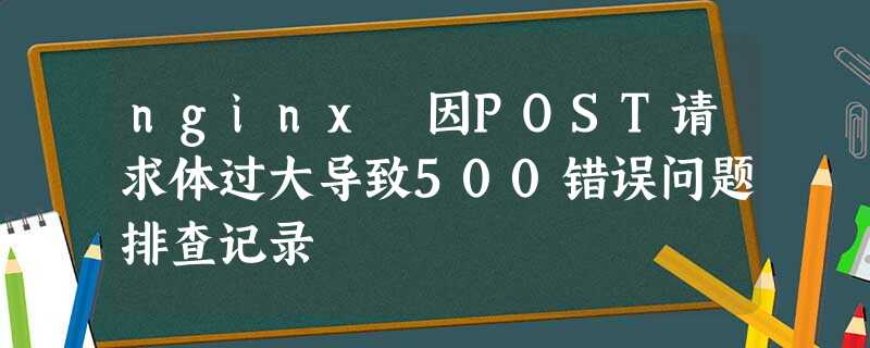 nginx 因POST请求体过大导致500错误问题排查记录 nginx 因POST请求体过大导致500错误问题排查记录
