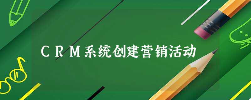 CRM系统创建营销活动 CRM系统创建营销活动