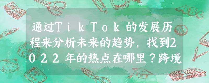 通过TikTok的发展历程来分析未来的趋势,找到2022年的热点在哪里?跨境卖家必看的综合分析 通过TikTok的发展历程来分析未来的趋势,找到2022年的热点在哪里?跨境卖家必看的综合分析