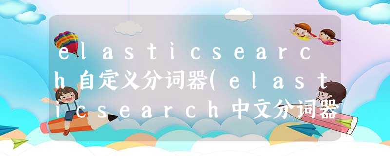 elasticsearch自定义分词器(elasticsearch中文分词器) elasticsearch自定义分词器(elasticsearch中文分词器)