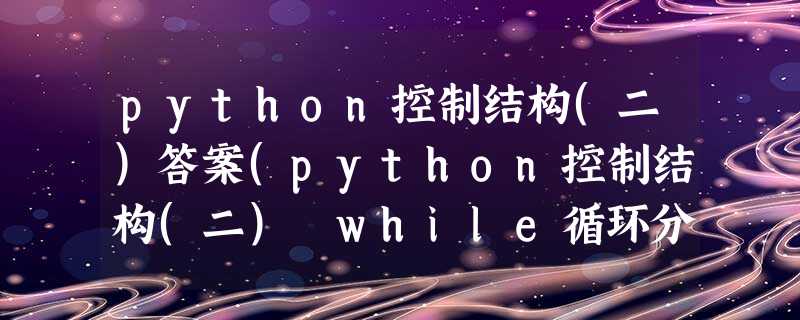 python控制结构(二)答案(python控制结构(二) while循环分支入门) python控制结构(二)答案(python控制结构(二) while循环分支入门)