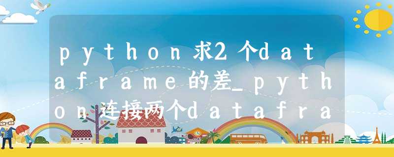 python求2个dataframe的差_python连接两个dataframe? python求2个dataframe的差_python连接两个dataframe?