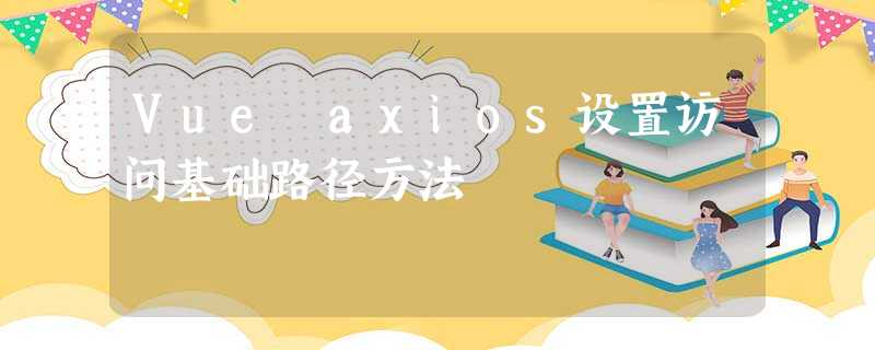 Vue axios设置访问基础路径方法 Vue axios设置访问基础路径方法