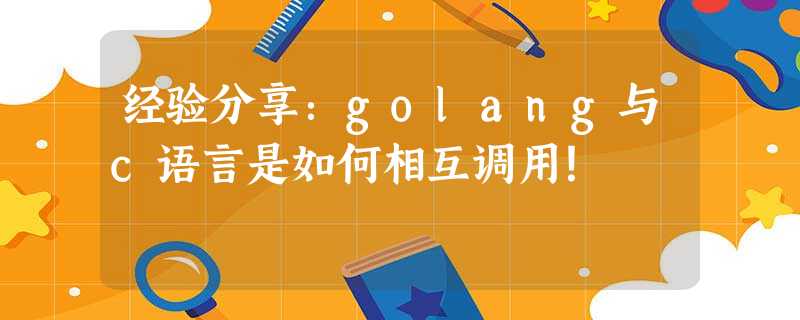 经验分享:golang与c语言是如何相互调用! 经验分享:golang与c语言是如何相互调用!