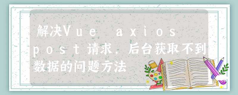 解决Vue axios post请求,后台获取不到数据的问题方法 解决Vue axios post请求,后台获取不到数据的问题方法