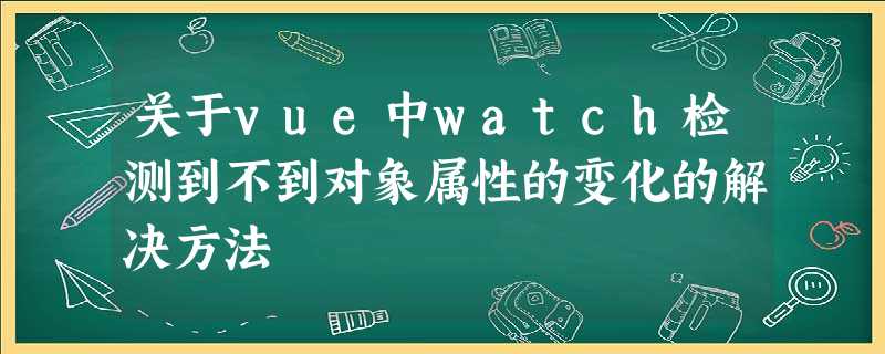 关于vue中watch检测到不到对象属性的变化的解决方法 关于vue中watch检测到不到对象属性的变化的解决方法