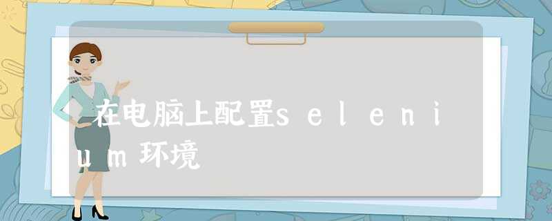 在电脑上配置selenium环境 在电脑上配置selenium环境
