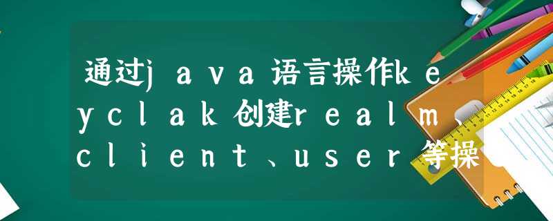 通过java语言操作keyclak创建realm、client、user等操作 通过java语言操作keyclak创建realm、client、user等操作