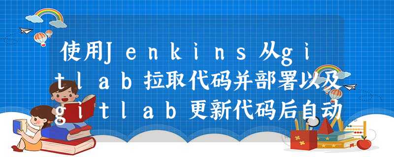 使用Jenkins从gitlab拉取代码并部署以及gitlab更新代码后自动构建 使用Jenkins从gitlab拉取代码并部署以及gitlab更新代码后自动构建