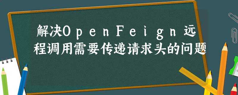 解决OpenFeign远程调用需要传递请求头的问题 解决OpenFeign远程调用需要传递请求头的问题