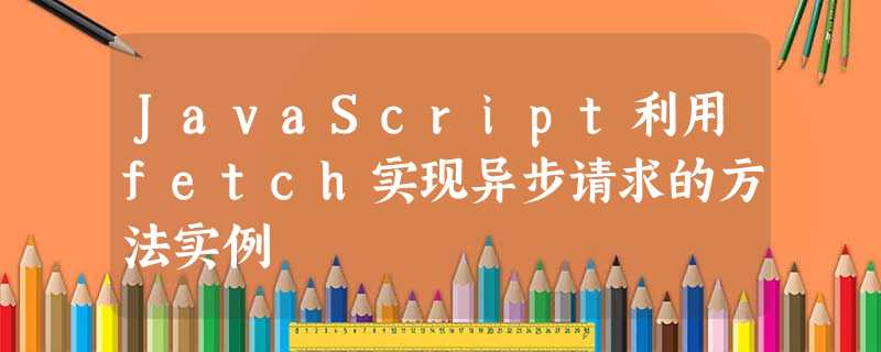 JavaScript利用fetch实现异步请求的方法实例 JavaScript利用fetch实现异步请求的方法实例