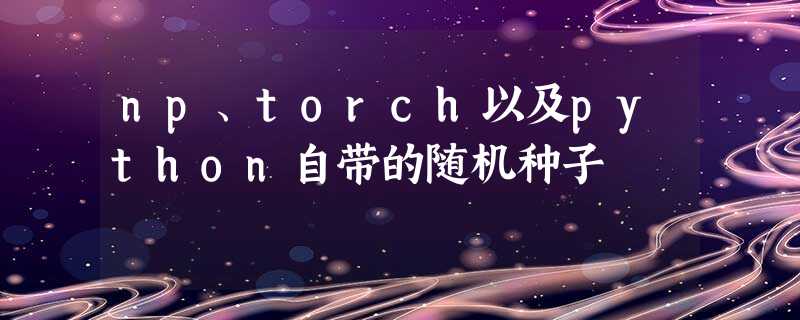 np、torch以及python自带的随机种子 np、torch以及python自带的随机种子