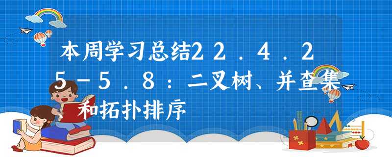 本周学习总结22.4.25-5.8:二叉树、并查集、和拓扑排序 本周学习总结22.4.25-5.8:二叉树、并查集、和拓扑排序