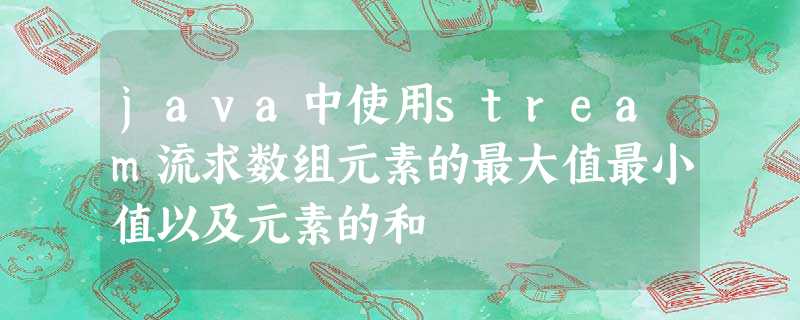 java中使用stream流求数组元素的最大值最小值以及元素的和 java中使用stream流求数组元素的最大值最小值以及元素的和