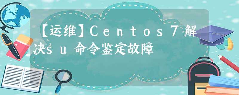 【运维】Centos7解决su命令鉴定故障 【运维】Centos7解决su命令鉴定故障