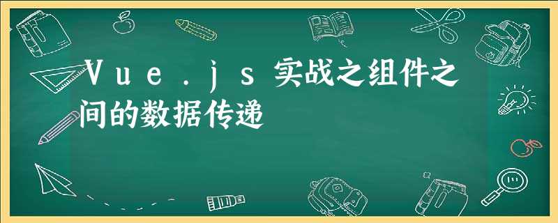 Vue.js实战之组件之间的数据传递 Vue.js实战之组件之间的数据传递
