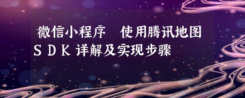 微信小程序 使用腾讯地图SDK详解及实现步骤 微信小程序 使用腾讯地图SDK详解及实现步骤