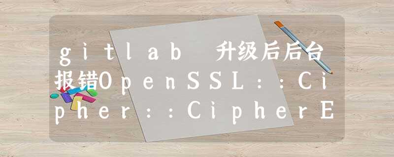 gitlab 升级后后台报错OpenSSL::Cipher::CipherError (): gitlab 升级后后台报错OpenSSL::Cipher::CipherError ():