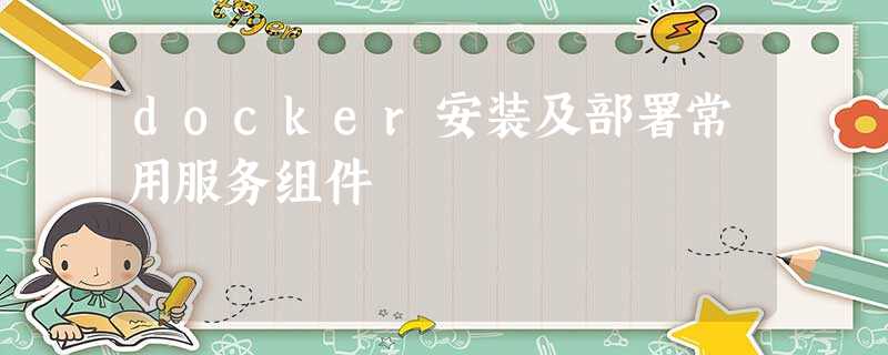 docker安装及部署常用服务组件 docker安装及部署常用服务组件