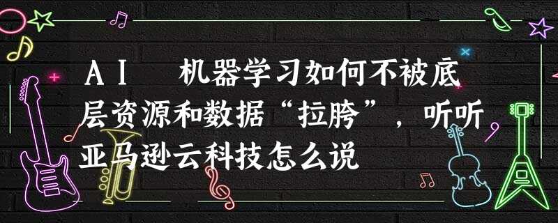 AI 机器学习如何不被底层资源和数据“拉胯”，听听亚马逊云科技怎么说