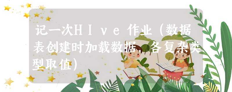 记一次HIve作业（数据表创建时加载数据，各复杂类型取值）