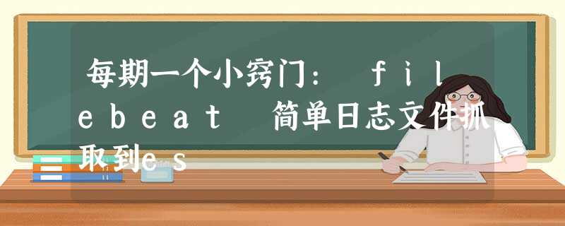每期一个小窍门: filebeat 简单日志文件抓取到es