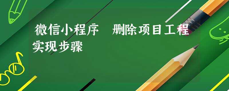 微信小程序 删除项目工程实现步骤 微信小程序 删除项目工程实现步骤