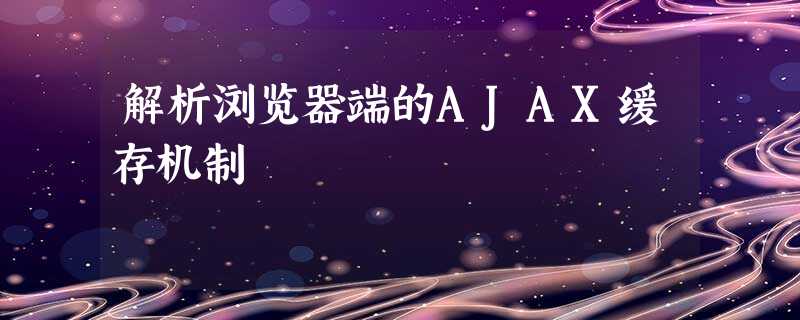 解析浏览器端的AJAX缓存机制 解析浏览器端的AJAX缓存机制