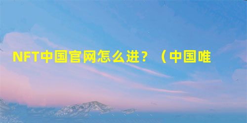 NFT中国官网怎么进？（中国唯一NFT数字藏品交易平台）操作指南