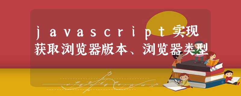 javascript实现获取浏览器版本、浏览器类型 javascript实现获取浏览器版本、浏览器类型