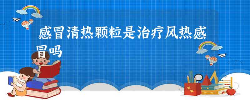 感冒清热颗粒是治疗风热感冒吗 感冒清热颗粒是治疗风热感冒吗