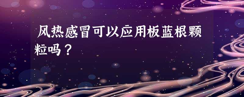 风热感冒可以应用板蓝根颗粒吗? 风热感冒可以应用板蓝根颗粒吗?