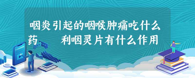 咽炎引起的咽喉肿痛吃什么药 利咽灵片有什么作用 咽炎引起的咽喉肿痛吃什么药 利咽灵片有什么作用