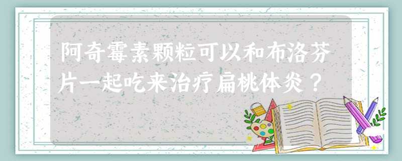 阿奇霉素颗粒可以和布洛芬片一起吃来治疗扁桃体炎? 阿奇霉素颗粒可以和布洛芬片一起吃来治疗扁桃体炎?