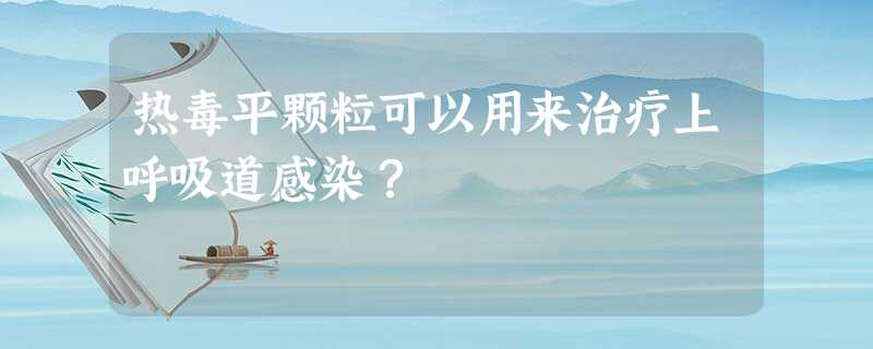 热毒平颗粒可以用来治疗上呼吸道感染? 热毒平颗粒可以用来治疗上呼吸道感染?