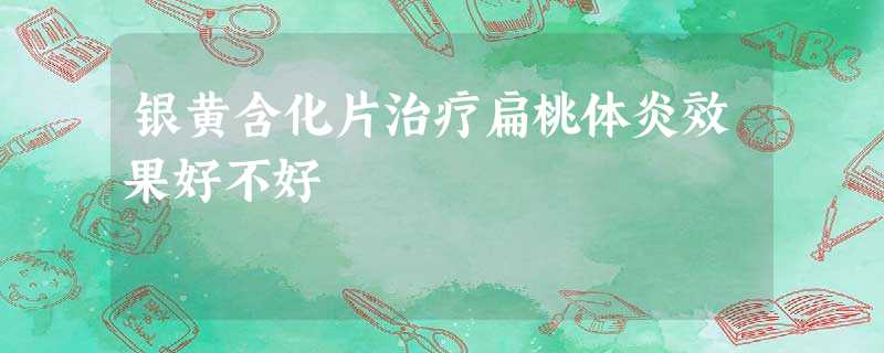 银黄含化片治疗扁桃体炎效果好不好 银黄含化片治疗扁桃体炎效果好不好