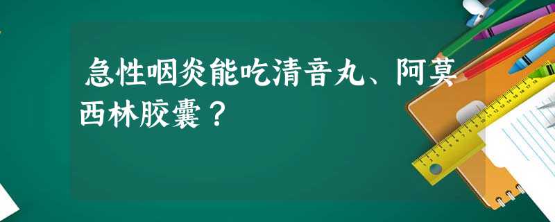 急性咽炎能吃清音丸、阿莫西林胶囊? 急性咽炎能吃清音丸、阿莫西林胶囊?
