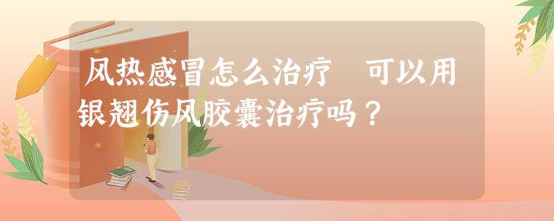 风热感冒怎么治疗 可以用银翘伤风胶囊治疗吗? 风热感冒怎么治疗 可以用银翘伤风胶囊治疗吗?