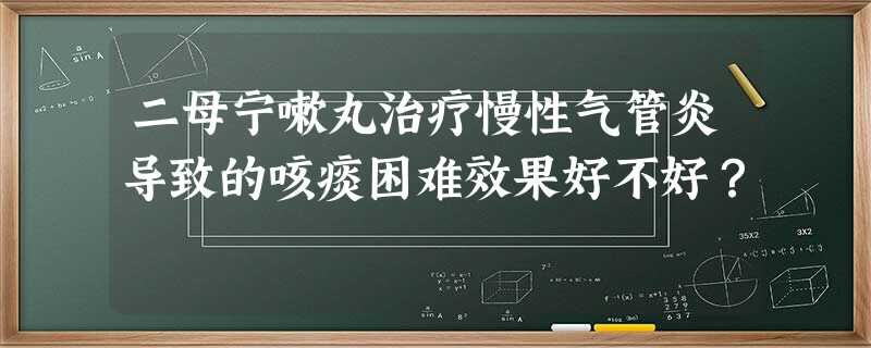 二母宁嗽丸治疗慢性气管炎导致的咳痰困难效果好不好? 二母宁嗽丸治疗慢性气管炎导致的咳痰困难效果好不好?