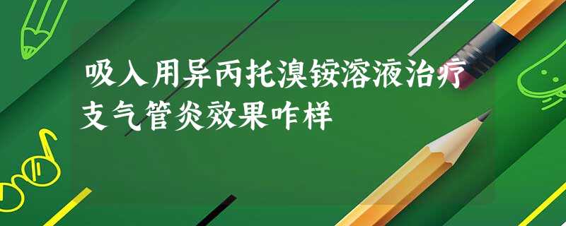 吸入用异丙托溴铵溶液治疗支气管炎效果咋样 吸入用异丙托溴铵溶液治疗支气管炎效果咋样