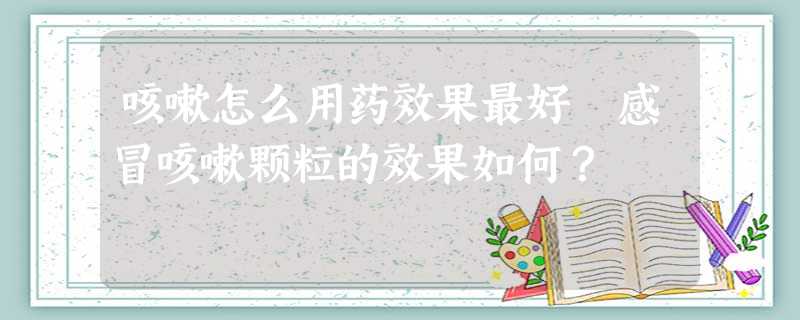 咳嗽怎么用药效果最好 感冒咳嗽颗粒的效果如何? 咳嗽怎么用药效果最好 感冒咳嗽颗粒的效果如何?